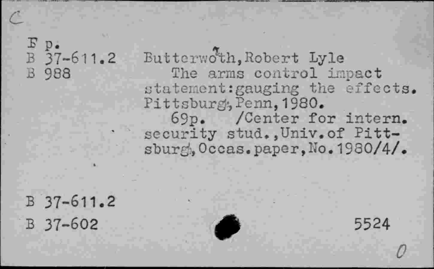 ﻿E p.
B 37-611.2
B 988
*
But terwoaih, Robert Lyle
The arms control impact statement:gauging the effects. Pittsburg’, Penn, 1980.
69p. /Center for intern, security stud.,Univ.of Pittsburg:, 0 c cas.paper,No,19 80/4/.
B 37-611.2
B 37-602
5524
0